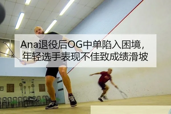 Ana退役后OG中单陷入困境，年轻选手表现不佳致成绩滑坡